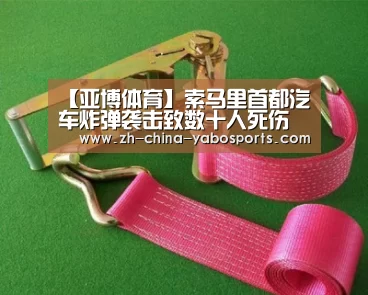 【亚博体育】索马里首都汽车炸弹袭击致数十人死伤 特别代表表示震惊(图2) 亚博