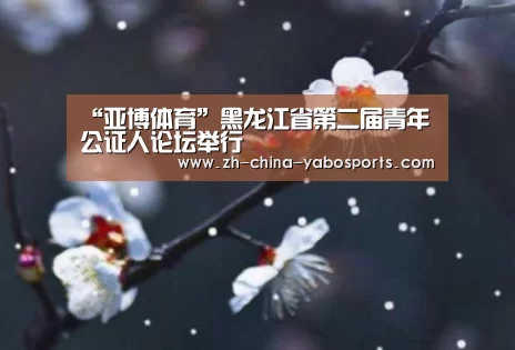 “亚博体育”黑龙江省第二届青年公证人论坛举行(图2) Yabo亚博官方网站