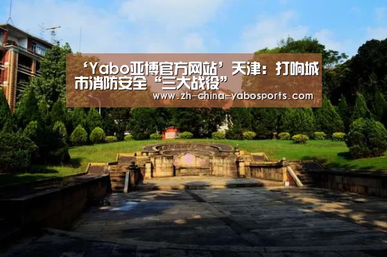 ‘Yabo亚博官方网站’天津:打响城市消防安全“三大战役”(图1) Yabo亚博官方网站